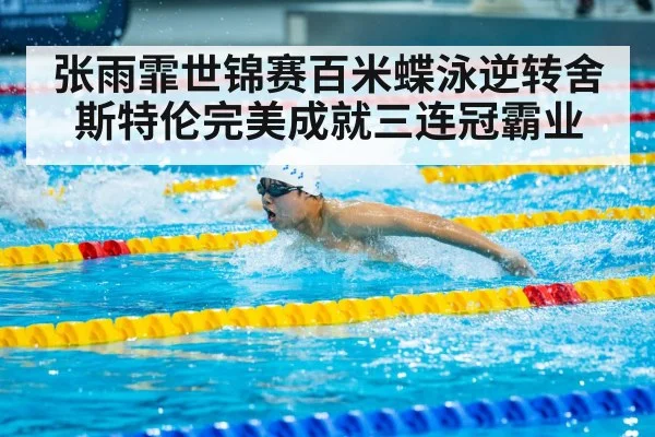 张雨霏世锦赛百米蝶泳逆转舍斯特伦完美成就三连冠霸业