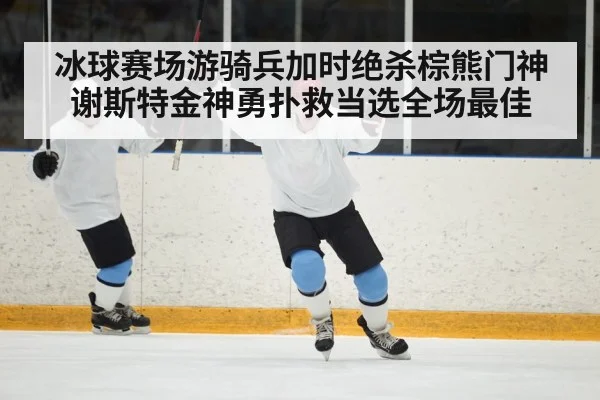 冰球赛场游骑兵加时绝杀棕熊门神谢斯特金神勇扑救当选全场最佳